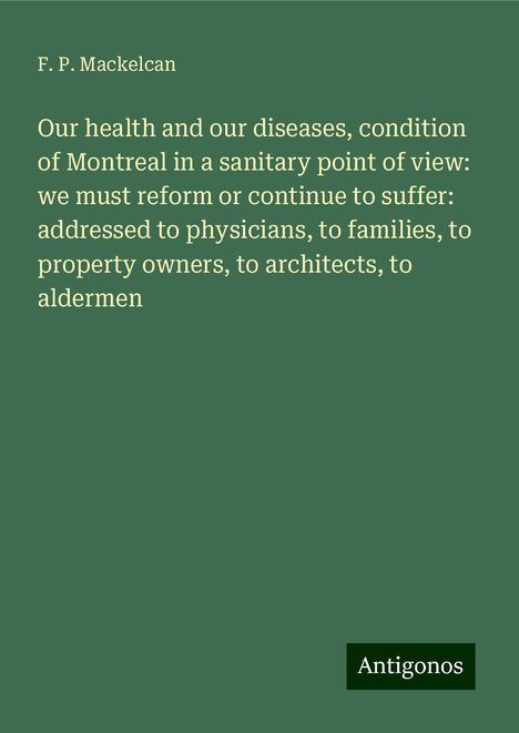 F. P. Mackelcan: Our health and our diseases, condition of Montreal in a sanitary point of view: we must reform or continue to suffer: addressed to physicians, to families, to property owners, to architects, to aldermen, Buch