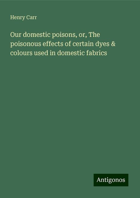 Henry Carr: Our domestic poisons, or, The poisonous effects of certain dyes &amp; colours used in domestic fabrics, Buch