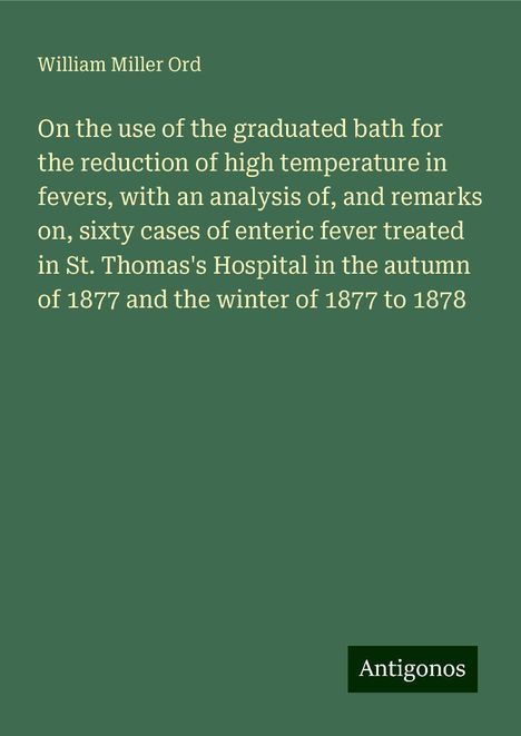 William Miller Ord: On the use of the graduated bath for the reduction of high temperature in fevers, with an analysis of, and remarks on, sixty cases of enteric fever treated in St. Thomas's Hospital in the autumn of 1877 and the winter of 1877 to 1878, Buch