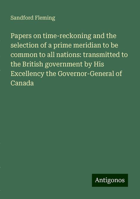 Sandford Fleming: Papers on time-reckoning and the selection of a prime meridian to be common to all nations: transmitted to the British government by His Excellency the Governor-General of Canada, Buch