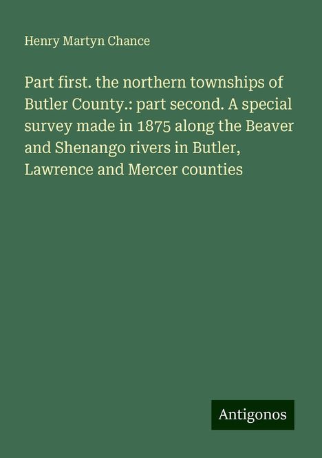 Henry Martyn Chance: Part first. the northern townships of Butler County.: part second. A special survey made in 1875 along the Beaver and Shenango rivers in Butler, Lawrence and Mercer counties, Buch