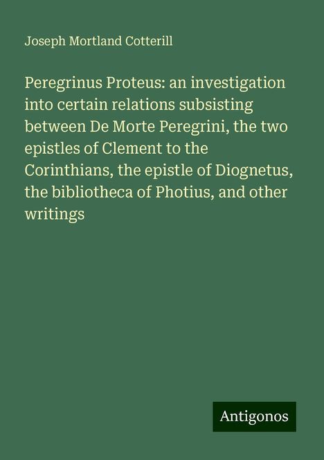 Joseph Mortland Cotterill: Peregrinus Proteus: an investigation into certain relations subsisting between De Morte Peregrini, the two epistles of Clement to the Corinthians, the epistle of Diognetus, the bibliotheca of Photius, and other writings, Buch