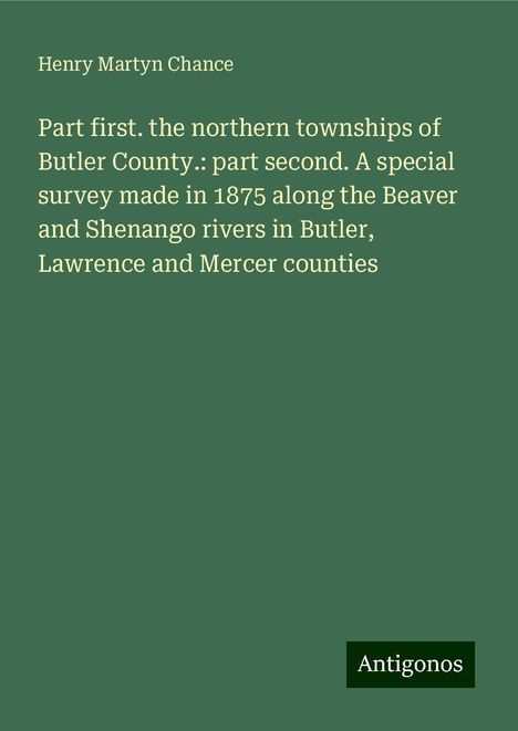 Henry Martyn Chance: Part first. the northern townships of Butler County.: part second. A special survey made in 1875 along the Beaver and Shenango rivers in Butler, Lawrence and Mercer counties, Buch