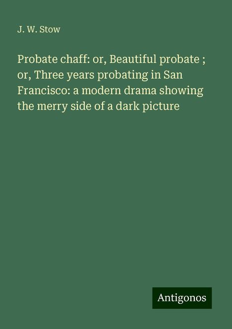 J. W. Stow: Probate chaff: or, Beautiful probate ; or, Three years probating in San Francisco: a modern drama showing the merry side of a dark picture, Buch