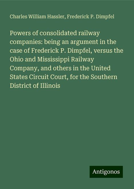 Charles William Hassler: Powers of consolidated railway companies: being an argument in the case of Frederick P. Dimpfel, versus the Ohio and Mississippi Railway Company, and others in the United States Circuit Court, for the Southern District of Illinois, Buch