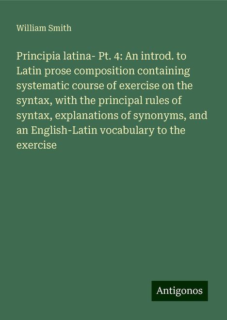 William Smith: Principia latina- Pt. 4: An introd. to Latin prose composition containing systematic course of exercise on the syntax, with the principal rules of syntax, explanations of synonyms, and an English-Latin vocabulary to the exercise, Buch