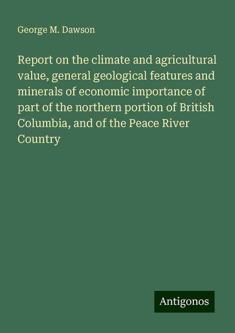 George M. Dawson: Report on the climate and agricultural value, general geological features and minerals of economic importance of part of the northern portion of British Columbia, and of the Peace River Country, Buch