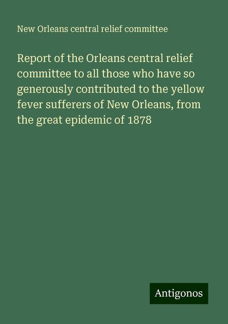 New Orleans Central Relief Committee: Report of the Orleans central relief committee to all those who have so generously contributed to the yellow fever sufferers of New Orleans, from the great epidemic of 1878, Buch