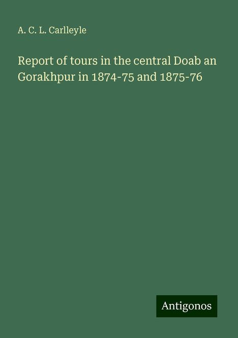 A. C. L. Carlleyle: Report of tours in the central Doab an Gorakhpur in 1874-75 and 1875-76, Buch