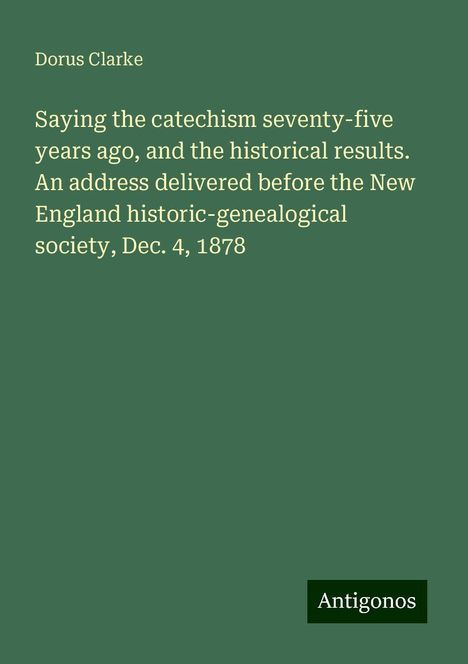 Dorus Clarke: Saying the catechism seventy-five years ago, and the historical results. An address delivered before the New England historic-genealogical society, Dec. 4, 1878, Buch