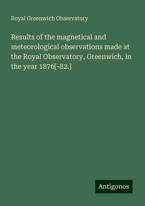 Royal Greenwich Observatory: Results of the magnetical and meteorological observations made at the Royal Observatory, Greenwich, in the year 1876[-82.], Buch