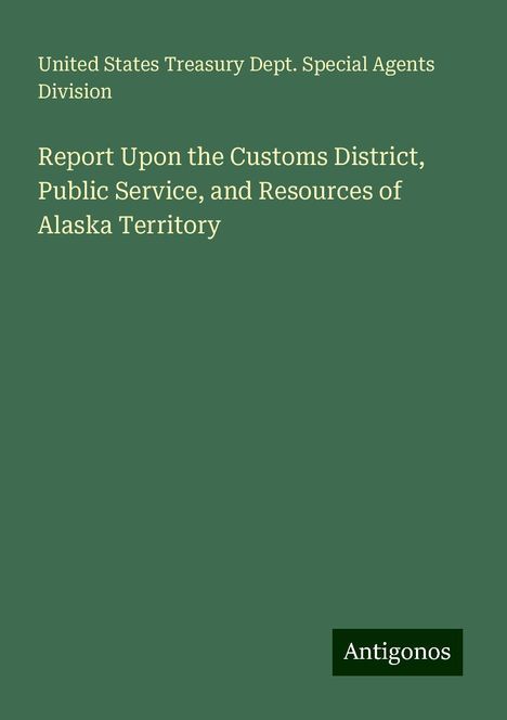 United States Treasury Dept. Special Agents Division: Report Upon the Customs District, Public Service, and Resources of Alaska Territory, Buch