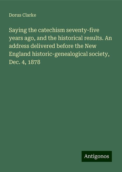 Dorus Clarke: Saying the catechism seventy-five years ago, and the historical results. An address delivered before the New England historic-genealogical society, Dec. 4, 1878, Buch