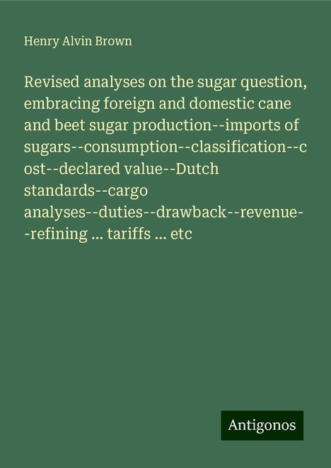 Henry Alvin Brown: Revised analyses on the sugar question, embracing foreign and domestic cane and beet sugar production--imports of sugars--consumption--classification--cost--declared value--Dutch standards--cargo analyses--duties--drawback--revenue--refining ... tariffs ... etc, Buch