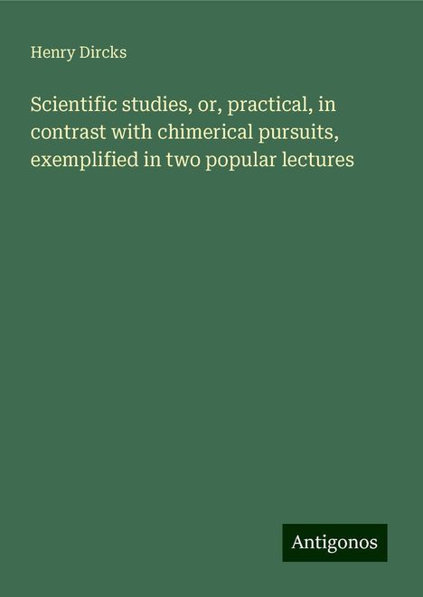 Henry Dircks: Scientific studies, or, practical, in contrast with chimerical pursuits, exemplified in two popular lectures, Buch