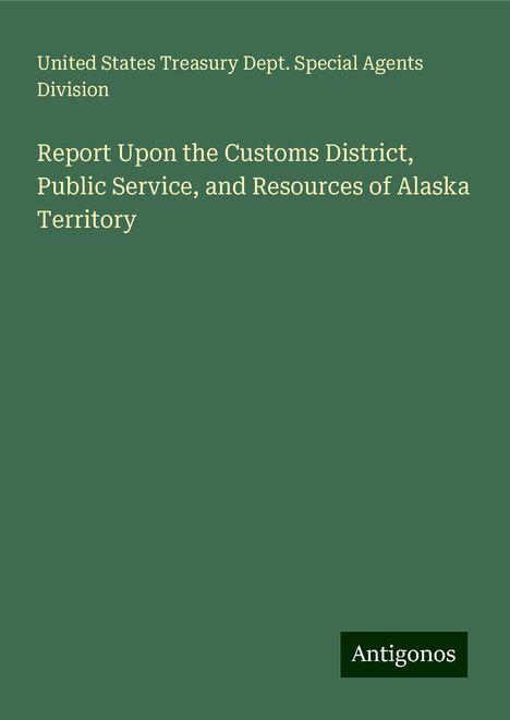 United States Treasury Dept. Special Agents Division: Report Upon the Customs District, Public Service, and Resources of Alaska Territory, Buch