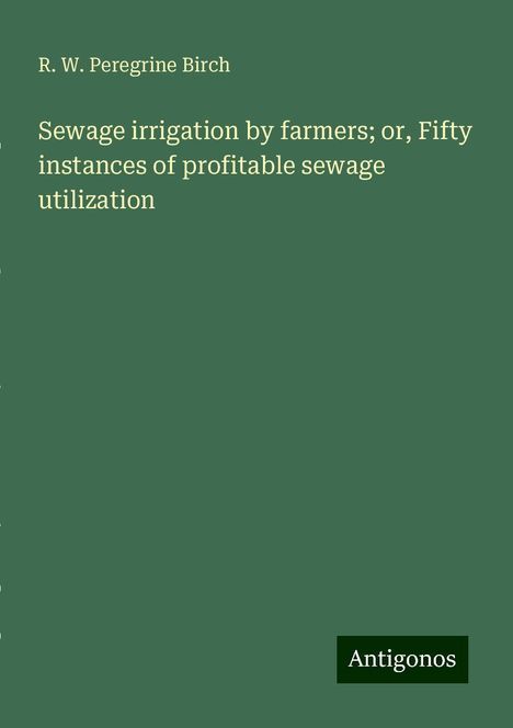 R. W. Peregrine Birch: Sewage irrigation by farmers; or, Fifty instances of profitable sewage utilization, Buch