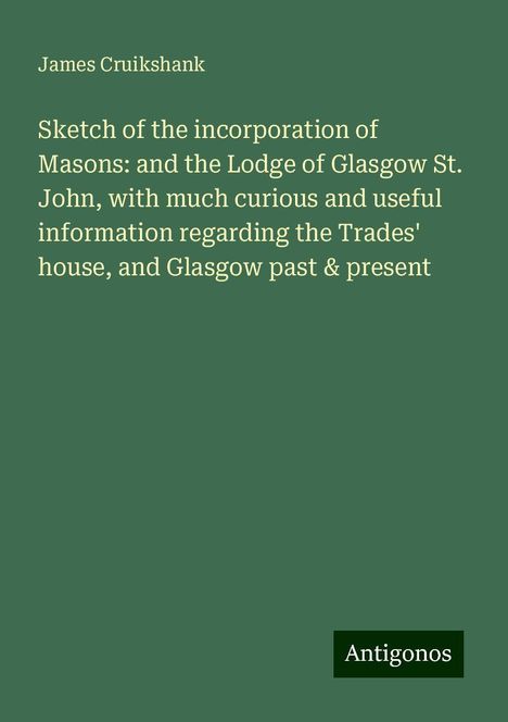 James Cruikshank: Sketch of the incorporation of Masons: and the Lodge of Glasgow St. John, with much curious and useful information regarding the Trades' house, and Glasgow past &amp; present, Buch