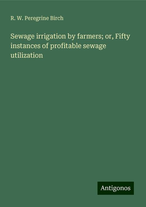 R. W. Peregrine Birch: Sewage irrigation by farmers; or, Fifty instances of profitable sewage utilization, Buch