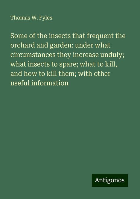 Thomas W. Fyles: Some of the insects that frequent the orchard and garden: under what circumstances they increase unduly; what insects to spare; what to kill, and how to kill them; with other useful information, Buch