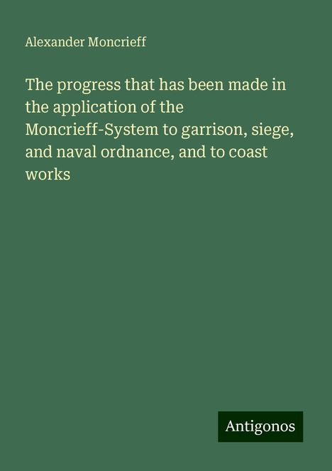 Alexander Moncrieff: The progress that has been made in the application of the Moncrieff-System to garrison, siege, and naval ordnance, and to coast works, Buch