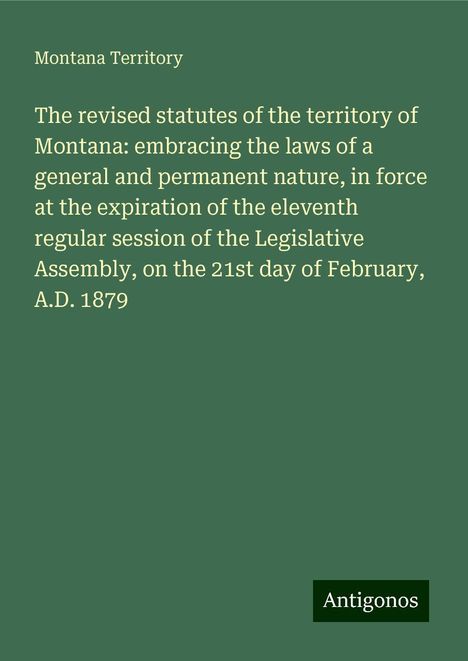 Montana Territory: The revised statutes of the territory of Montana: embracing the laws of a general and permanent nature, in force at the expiration of the eleventh regular session of the Legislative Assembly, on the 21st day of February, A.D. 1879, Buch