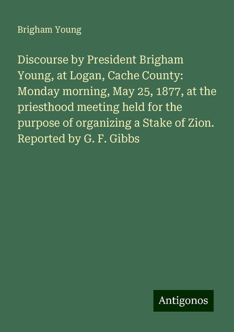 Brigham Young: Discourse by President Brigham Young, at Logan, Cache County: Monday morning, May 25, 1877, at the priesthood meeting held for the purpose of organizing a Stake of Zion. Reported by G. F. Gibbs, Buch