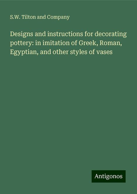 S. W. Tilton and Company: Designs and instructions for decorating pottery: in imitation of Greek, Roman, Egyptian, and other styles of vases, Buch