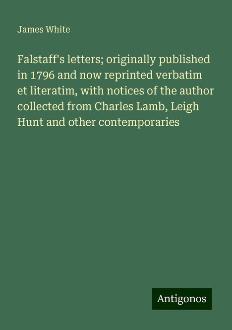 James White: Falstaff's letters; originally published in 1796 and now reprinted verbatim et literatim, with notices of the author collected from Charles Lamb, Leigh Hunt and other contemporaries, Buch