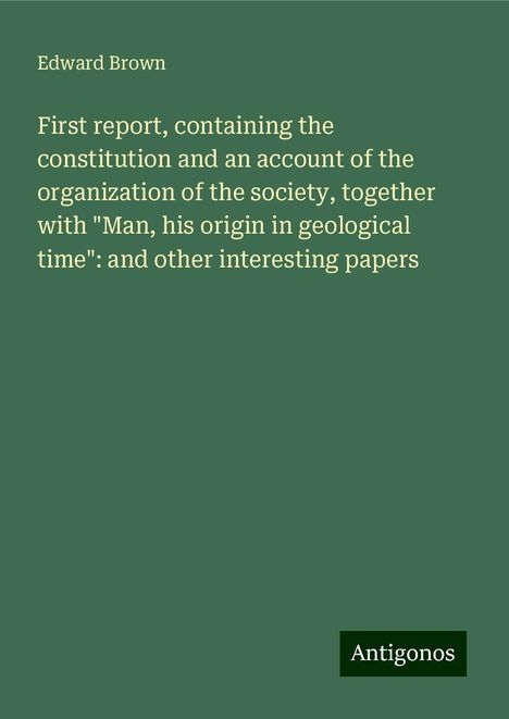 Edward Brown: First report, containing the constitution and an account of the organization of the society, together with "Man, his origin in geological time": and other interesting papers, Buch