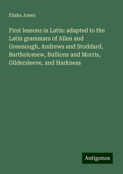 Elisha Jones: First lessons in Latin: adapted to the Latin grammars of Allen and Greenough, Andrews and Stoddard, Bartholomew, Bullions and Morris, Gildersleeve, and Harkness, Buch