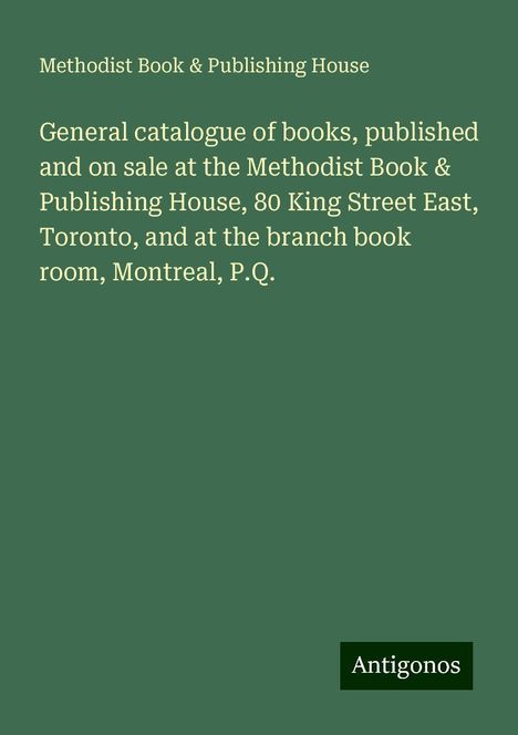 Methodist Book House &amp; Publishing: General catalogue of books, published and on sale at the Methodist Book &amp; Publishing House, 80 King Street East, Toronto, and at the branch book room, Montreal, P.Q., Buch