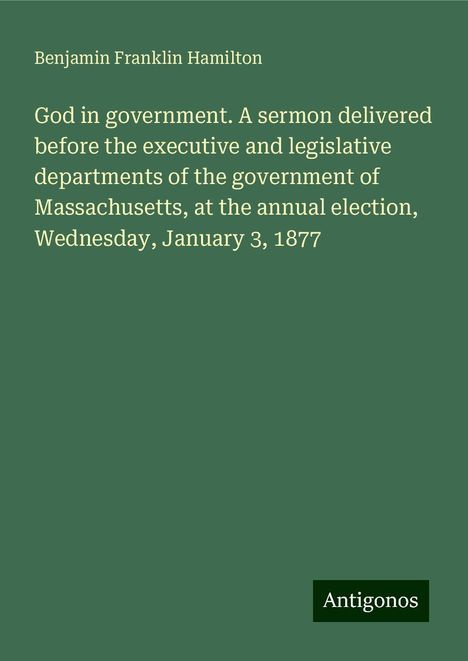 Benjamin Franklin Hamilton: God in government. A sermon delivered before the executive and legislative departments of the government of Massachusetts, at the annual election, Wednesday, January 3, 1877, Buch