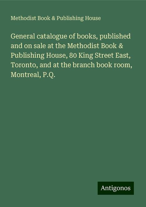 Methodist Book House &amp; Publishing: General catalogue of books, published and on sale at the Methodist Book &amp; Publishing House, 80 King Street East, Toronto, and at the branch book room, Montreal, P.Q., Buch