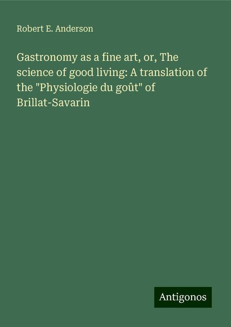 Robert E. Anderson: Gastronomy as a fine art, or, The science of good living: A translation of the "Physiologie du goût" of Brillat-Savarin, Buch