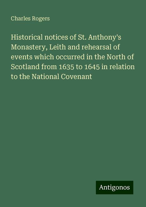 Charles Rogers: Historical notices of St. Anthony's Monastery, Leith and rehearsal of events which occurred in the North of Scotland from 1635 to 1645 in relation to the National Covenant, Buch