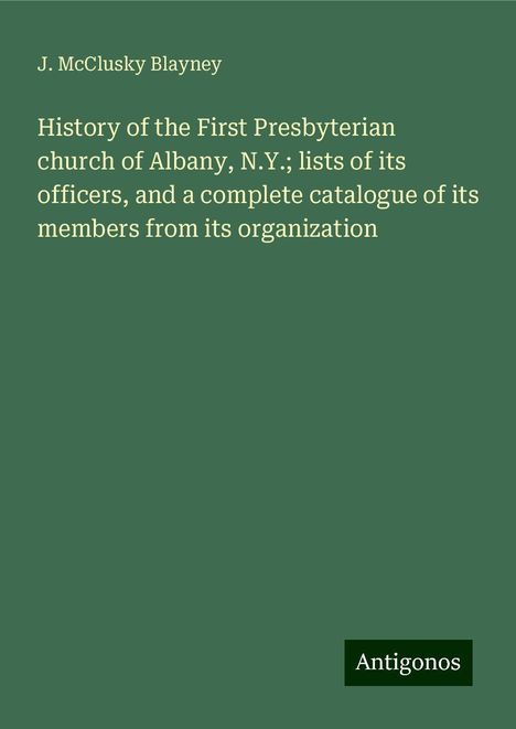 J. McClusky Blayney: History of the First Presbyterian church of Albany, N.Y.; lists of its officers, and a complete catalogue of its members from its organization, Buch