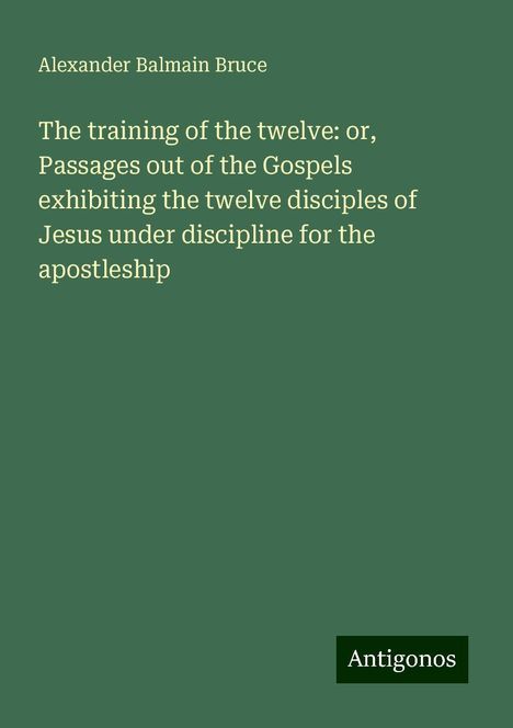 Alexander Balmain Bruce: The training of the twelve: or, Passages out of the Gospels exhibiting the twelve disciples of Jesus under discipline for the apostleship, Buch