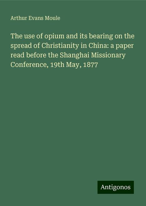 Arthur Evans Moule: The use of opium and its bearing on the spread of Christianity in China: a paper read before the Shanghai Missionary Conference, 19th May, 1877, Buch