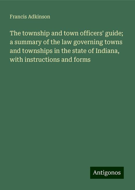 Francis Adkinson: The township and town officers' guide; a summary of the law governing towns and townships in the state of Indiana, with instructions and forms, Buch