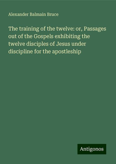 Alexander Balmain Bruce: The training of the twelve: or, Passages out of the Gospels exhibiting the twelve disciples of Jesus under discipline for the apostleship, Buch