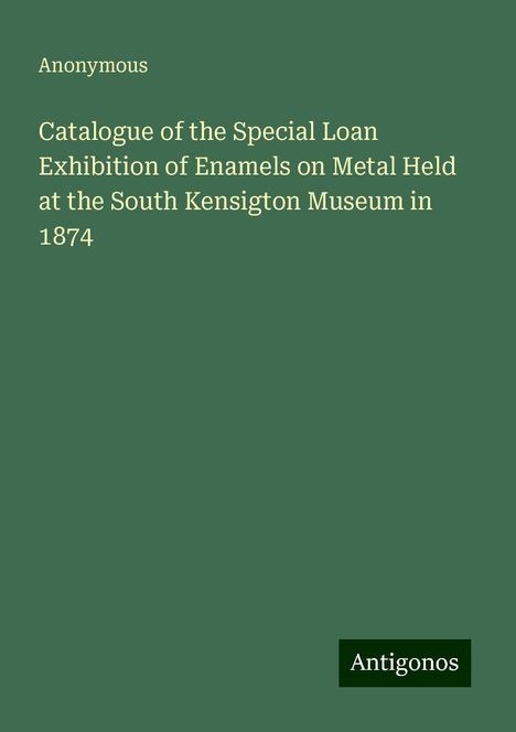 Anonymous: Catalogue of the Special Loan Exhibition of Enamels on Metal Held at the South Kensigton Museum in 1874, Buch