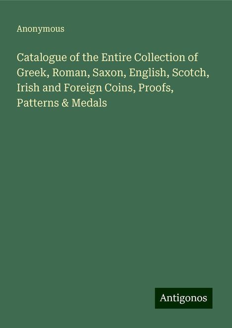 Anonymous: Catalogue of the Entire Collection of Greek, Roman, Saxon, English, Scotch, Irish and Foreign Coins, Proofs, Patterns &amp; Medals, Buch