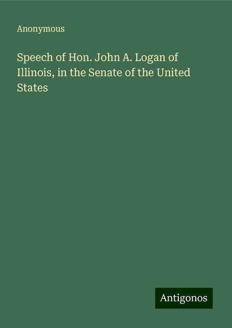 Anonymous: Speech of Hon. John A. Logan of Illinois, in the Senate of the United States, Buch