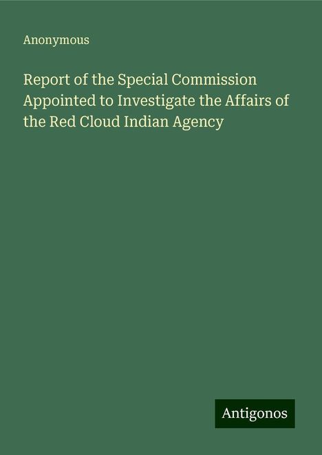 Anonymous: Report of the Special Commission Appointed to Investigate the Affairs of the Red Cloud Indian Agency, Buch