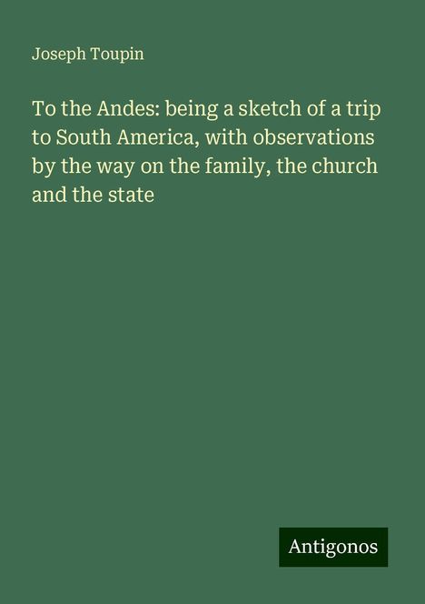 Joseph Toupin: To the Andes: being a sketch of a trip to South America, with observations by the way on the family, the church and the state, Buch