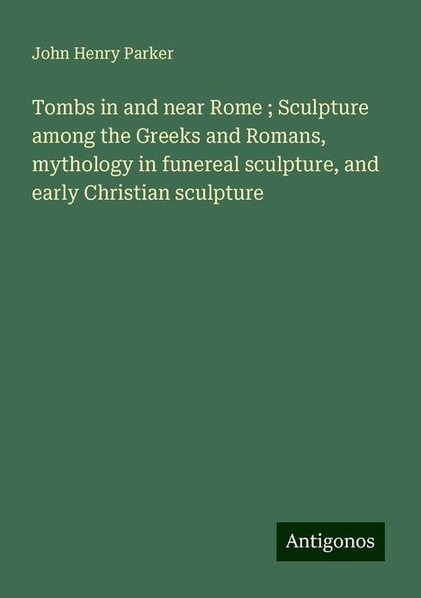 John Henry Parker: Tombs in and near Rome ; Sculpture among the Greeks and Romans, mythology in funereal sculpture, and early Christian sculpture, Buch