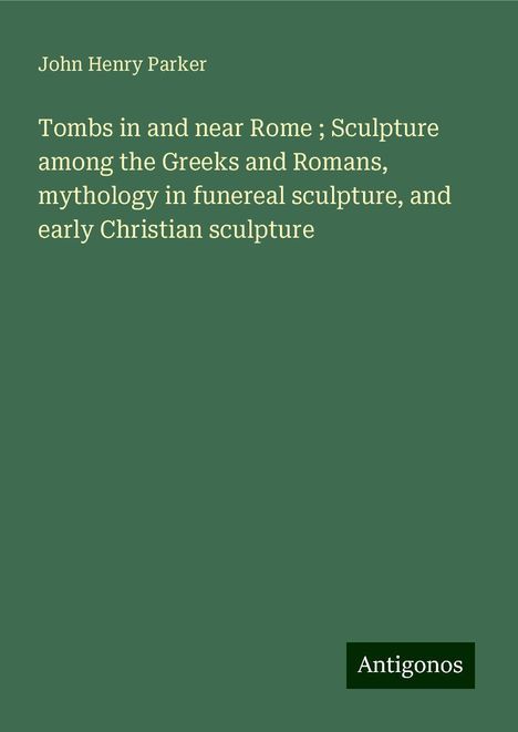 John Henry Parker: Tombs in and near Rome ; Sculpture among the Greeks and Romans, mythology in funereal sculpture, and early Christian sculpture, Buch