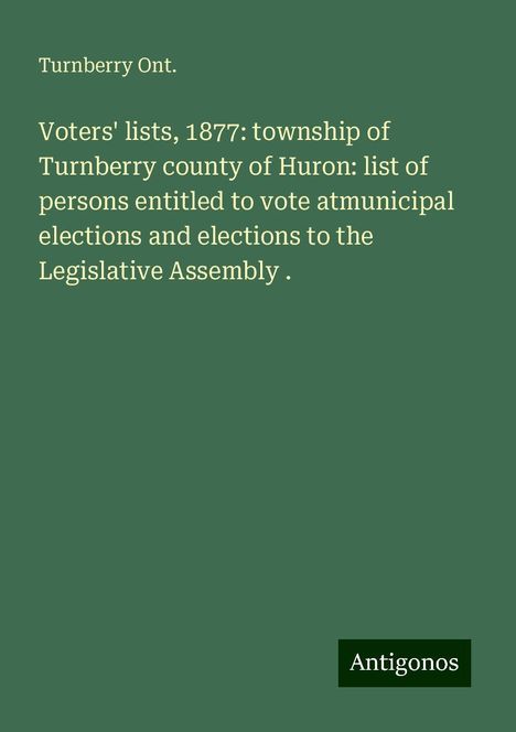 Turnberry Ont.: Voters' lists, 1877: township of Turnberry county of Huron: list of persons entitled to vote atmunicipal elections and elections to the Legislative Assembly ., Buch