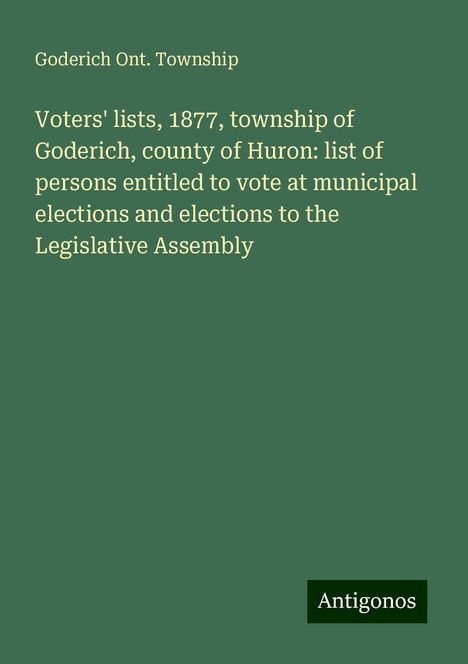 Goderich Ont. Township: Voters' lists, 1877, township of Goderich, county of Huron: list of persons entitled to vote at municipal elections and elections to the Legislative Assembly, Buch